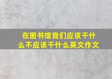 在图书馆我们应该干什么不应该干什么英文作文