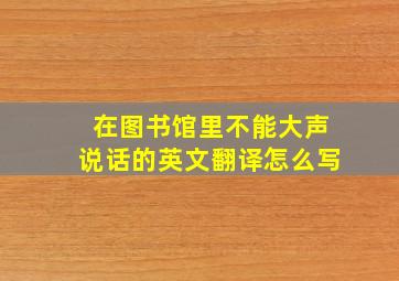 在图书馆里不能大声说话的英文翻译怎么写