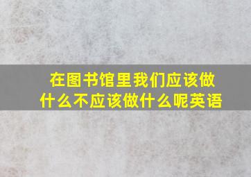 在图书馆里我们应该做什么不应该做什么呢英语