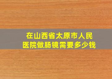 在山西省太原市人民医院做肠镜需要多少钱