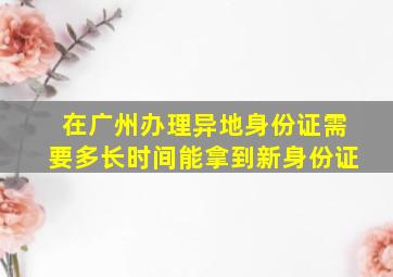 在广州办理异地身份证需要多长时间能拿到新身份证