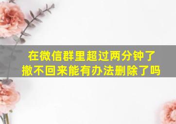 在微信群里超过两分钟了撤不回来能有办法删除了吗