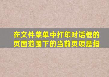 在文件菜单中打印对话框的页面范围下的当前页项是指