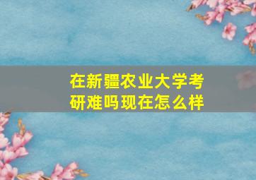 在新疆农业大学考研难吗现在怎么样