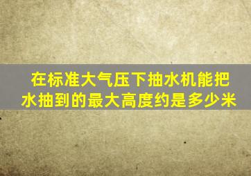 在标准大气压下抽水机能把水抽到的最大高度约是多少米