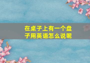 在桌子上有一个盘子用英语怎么说呢