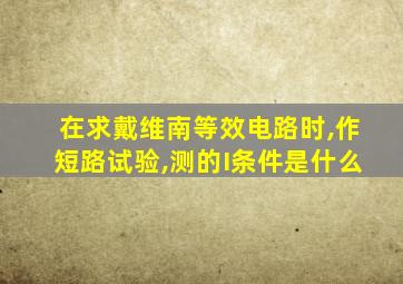 在求戴维南等效电路时,作短路试验,测的I条件是什么