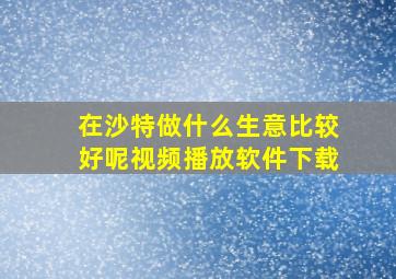 在沙特做什么生意比较好呢视频播放软件下载