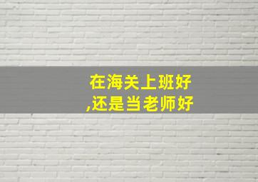 在海关上班好,还是当老师好