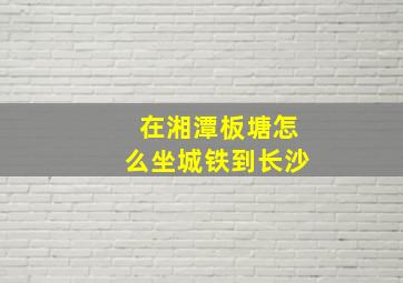 在湘潭板塘怎么坐城铁到长沙