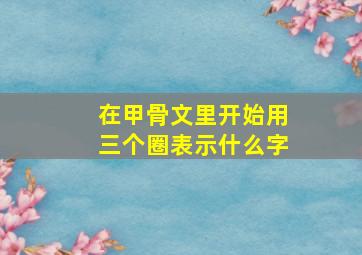 在甲骨文里开始用三个圈表示什么字