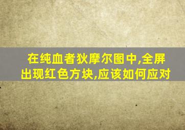 在纯血者狄摩尔图中,全屏出现红色方块,应该如何应对