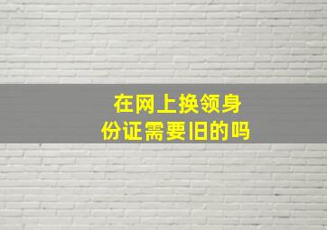 在网上换领身份证需要旧的吗