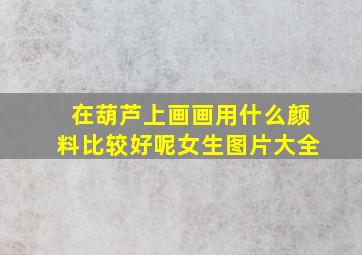 在葫芦上画画用什么颜料比较好呢女生图片大全