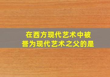 在西方现代艺术中被誉为现代艺术之父的是