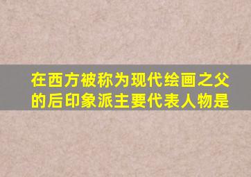 在西方被称为现代绘画之父的后印象派主要代表人物是