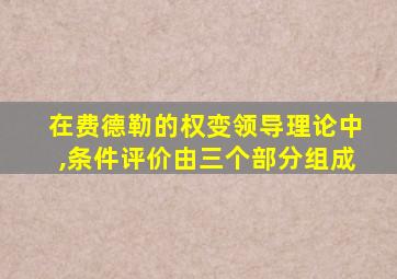 在费德勒的权变领导理论中,条件评价由三个部分组成