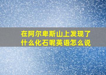 在阿尔卑斯山上发现了什么化石呢英语怎么说