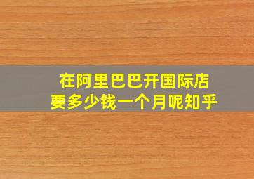 在阿里巴巴开国际店要多少钱一个月呢知乎