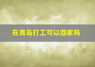 在青岛打工可以回家吗