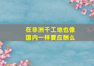 在非洲干工地也像国内一样要应酬么