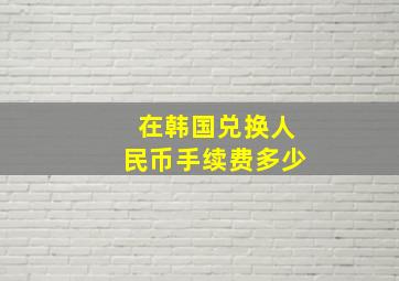 在韩国兑换人民币手续费多少