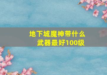 地下城魔神带什么武器最好100级