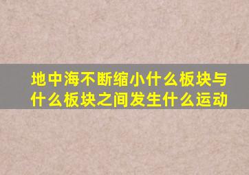 地中海不断缩小什么板块与什么板块之间发生什么运动