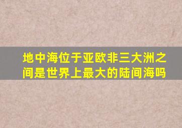 地中海位于亚欧非三大洲之间是世界上最大的陆间海吗