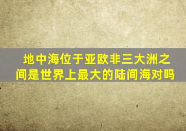 地中海位于亚欧非三大洲之间是世界上最大的陆间海对吗