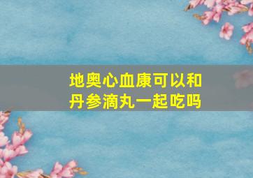 地奥心血康可以和丹参滴丸一起吃吗