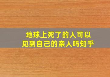 地球上死了的人可以见到自己的亲人吗知乎