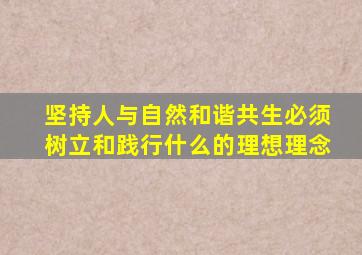 坚持人与自然和谐共生必须树立和践行什么的理想理念