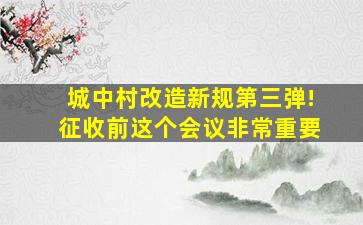 城中村改造新规第三弹!征收前这个会议非常重要