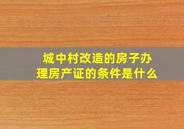 城中村改造的房子办理房产证的条件是什么