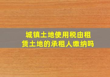 城镇土地使用税由租赁土地的承租人缴纳吗