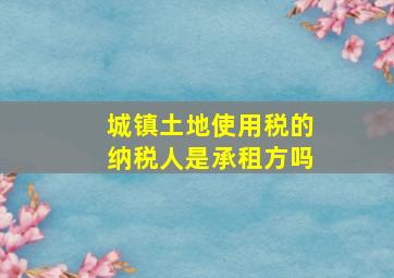 城镇土地使用税的纳税人是承租方吗