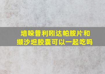 培哚普利吲达帕胺片和缬沙坦胶囊可以一起吃吗