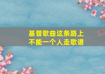 基督歌曲这条路上不能一个人走歌谱