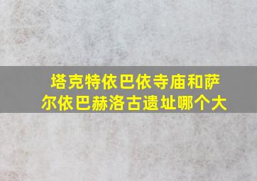 塔克特依巴依寺庙和萨尔依巴赫洛古遗址哪个大