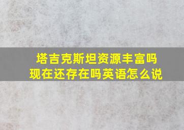 塔吉克斯坦资源丰富吗现在还存在吗英语怎么说