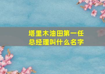 塔里木油田第一任总经理叫什么名字