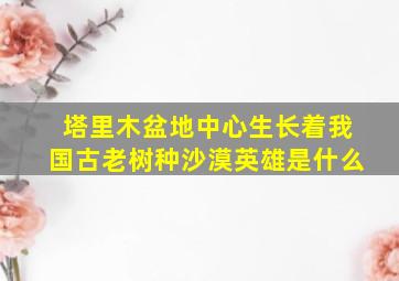 塔里木盆地中心生长着我国古老树种沙漠英雄是什么