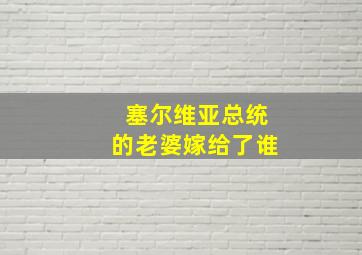 塞尔维亚总统的老婆嫁给了谁