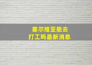 塞尔维亚能去打工吗最新消息