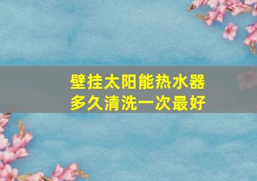 壁挂太阳能热水器多久清洗一次最好