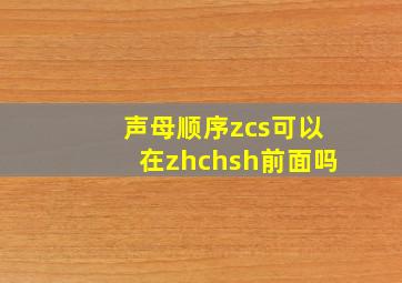 声母顺序zcs可以在zhchsh前面吗