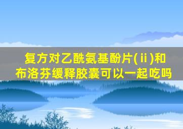 复方对乙酰氨基酚片(ⅱ)和布洛芬缓释胶囊可以一起吃吗