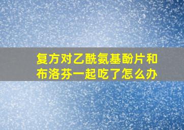 复方对乙酰氨基酚片和布洛芬一起吃了怎么办