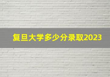 复旦大学多少分录取2023